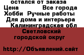 остался от заказа › Цена ­ 3 500 - Все города Хобби. Ручные работы » Для дома и интерьера   . Калининградская обл.,Светловский городской округ 